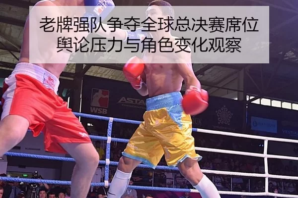 老牌强队争夺全球总决赛席位 舆论压力与角色变化观察