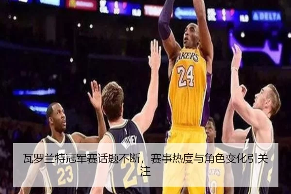 瓦罗兰特冠军赛话题不断，赛事热度与角色变化引关注