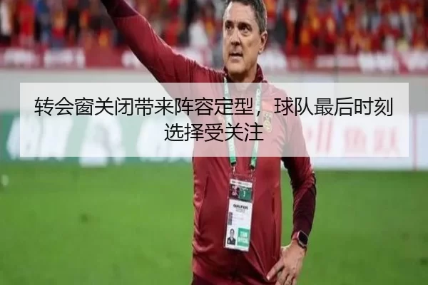转会窗关闭带来阵容定型，球队最后时刻选择受关注